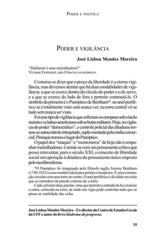 PODER E POLÍTICA
35
Costuma-sedizerqueopreçodaliberdadeéaeternavigi-
lância,masdevemosatentarqueháduasmodalidadesdevigi-
lância:aqueseexercedentrodocírculodopodereaeleserve,
e a que se exerce do lado de fora e permite contrastá-lo. O
símbolodaprimeiraéoPanópticodeBentham*:noanelperifé-
ricoseétotalmentevistosemnuncaver;natorrecentralvê-se
tudosemnuncaservisto.
Foiessetipodevigilânciaquesofreramoseuropeussobotacão
nazistaeoslatino-americanossobasbotasmilitares.Hoje,navigên-
ciadopoder“democrático”,ocontrolepolicialdasditadurastor-
nou-seautocontroleintrojetado,suple-mentadopelamídiacomer-
cial.PinóquiotomouolugardoPanóptico.
Opapeldos“maquis”e“montoneros”dehojenãoéempu-
nharmetralhadoras:éarmar-secomumpensamentocríticoque
possa reinventar, para o século XXI, o conceito de liberdade
socialemoposiçãoàditaduradopensamentoúnicoimposto
peloneoliberalismo.
PODER E VIGILÂNCIA
“Mallarmé é uma metralhadora!”
Viviane Forrester, em O horror econômico.
José Lisboa Mendes Moreira
*O Panóptico foi imaginado pela filósofo inglês Jeremy Bentham
(1748-1832)comomodeloidealparaprisõesehospícios.Éumaconstru-
çãocircularcomumatorrenocentro.Oanelperiféricoédivididoemcelas
que se estendem da parede externa até a torre.
Cadacelatemduasjanelas:umaquepermiteaentradadaluzexterior
e outra, colocada na torre, de onde um vigia pode controlar tudo que se
passa na totalidade das celas.
JoséLisboaMendesMoreira–Ex-diretordoCentrodeEstudosGerais
daUFFeautordolivroSíndromedoprogresso.
 