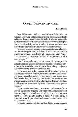 PODER E POLÍTICA
37
Eram14horasdeumsábadonosjardinsdoPaláciodasLa-
ranjeiras.Estavaeu,juntamentecomoutraspessoas,aguardando
achegadadonossocandidatoaoSenado.Sentia-meaborrecido
comoacúmulodecarrosque,estacionadoaoredordobelopré-
dioneoclássico,desfiguravamoambiente,ecomasufocantees-
taçãodoano:suávamosmuitoporcontadocalorcarioca.
Nessemomento,eisquedespontapordebaixodaquelasolei-
ra o nosso tão aguardado candidato. Vinha acompanhado por
grandenúmerodeaguerridoscorreligionários,osquais,“cami-
nhandoecantando”,bradavamorefrão:“Vivaogovernador!Viva
ogovernador!”
Naturalmente,aaltatemperatura,aindamaiselevadapeloar-
dordamilitância,fezcomqueonossocandidatosesentisseterri-
velmenteincomodadocomopaletóazul-marinhoquetrajava,o
queolevouafazermençãodelivrar-sedele.
Porém,nemmesmohaviaencaminhadoasmãosàgola,eis
quesurgedomeiodosfeéricospartisansumindivíduoalto,ma-
gro,quaseesquálidoeportadordeumprotuberantebigodemar-
rom:“Podedizer,excelência,queeuajudo!”Aomesmotempo
emqueseguravacommãostrêmulasopaletódojovempolítico,
vociferavaentretorrentesdelágrimas:“Governador,meugover-
nador!...”
O“governador”continuouemmeioaoentusiasmocortêsem
direçãoàescadariadopalácio,enquantoemsuaretaguardase
instalava,impávido,oexultantecaboeleitoral,apertandodevota-
mente o sóbrio paletó contra o peito. No semblante, o
embevecimentodecarmelitadescalçaque,“prenhedoamordivi-
no”,“viveemDeus”.
Lembrei-mededuasmáximasdeShiroFujita,pensadorepoeta
O PALETÓ DO GOVERNADOR
Lula Basto
 
