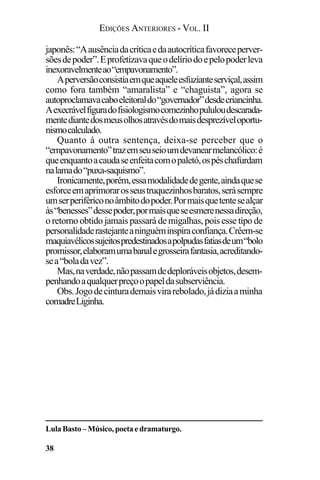 EDIÇÕES ANTERIORES - VOL. II
38
japonês:“Aausênciadacríticaedaautocríticafavoreceperver-
sõesdepoder”.Eprofetizavaqueodelíriodoepelopoderleva
inexoravelmenteao“empavonamento”.
Aperversãoconsistiaemqueaqueleesfuzianteserviçal,assim
como fora também “amaralista” e “chaguista”, agora se
autoproclamavacaboeleitoraldo“governador”desdecriancinha.
Aexecrávelfiguradofisiologismocomezinhopululoudescarada-
mentediantedosmeusolhosatravésdomaisdesprezíveloportu-
nismocalculado.
Quanto à outra sentença, deixa-se perceber que o
“empavonamento”trazemseuseioumdevanearmelancólico:é
queenquantoacaudaseenfeitacomopaletó,ospéschafurdam
nalamado“puxa-saquismo”.
Ironicamente,porém,essamodalidadedegente,aindaquese
esforceemaprimorarosseustruquezinhosbaratos,serásempre
umserperifériconoâmbitodopoder.Pormaisquetentesealçar
às“benesses”dessepoder,pormaisqueseesmerenessadireção,
o retorno obtido jamais passará de migalhas, pois esse tipo de
personalidaderastejanteaninguéminspiraconfiança.Crêem-se
maquiavélicossujeitospredestinadosapolpudasfatiasdeum“bolo
promissor,elaboramumabanalegrosseirafantasia,acreditando-
sea“boladavez”.
Mas,naverdade,nãopassamdedeploráveisobjetos,desem-
penhandoaqualquerpreçoopapeldasubserviência.
Obs.Jogodecinturademaisvirarebolado,jádiziaaminha
comadreLiginha.
Lula Basto – Músico, poeta e dramaturgo.
 
