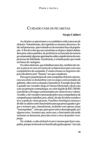 PODER E POLÍTICA
39
Aseleiçõesseaproximameoscandidatosestãoàprocurade
eleitores.Naturalmente,elesrepetirãoosmesmosdiscursosefa-
rãomilpromessas,aproveitando-sedamemóriafracadapopula-
ção.Afimdeevitarqueunscarreiristasseelejamedepoisdeban-
demparaoutrospartidos,depreferêncianabancadadamaioria
governamental,algumasagremiaçõesestãoexigindotermodecom-
promissodefidelidade.Geralmente,éabandapodrequemuda
embuscadevantagens.
Oscaboseleitorais,quetrabalhamparaeles,tambémdeveri-
amseprecavercomumtermodecompromissoparacomseus
companheirosdecampanha.Émuitocomumseelegeremede-
poisnãodaremnem“banana”aosqueoajudaram.
Paraquemjáparticipoudeumacampanhaeleitoralepresen-
ciouseueleitosedeslumbrarcomoscargoscomissionadosde
gabinete,sabecomoasituaçãoélamentável.Exemplodessefato
équandoumvereadorchegaàCâmaraMunicipaledádecara
comseuprimeirocontracheque,novalorlíquidodeR$3.200,00,
comdireitoa20cargoscomissionadosemváriosníveisevalores.
Aíentão,otalvereadoréprocuradopelosseuscompanheirosde
campanhaparatrabalhar,pois,afinal,elenãofoieleitosozinhoe
teveaajudadeváriaspessoas.Opolíticofisiológicocomeçaa
dividirossaláriosentrefuncionáriosparaquepossaagradaragre-
gos e troianos que, naturalmente, acabarão com apenas umas
“merrequinhas”,vistoque,paraquemestavadesempregado,jáé
algumacoisa.Aconteceque,nestecaso,ofuncionárionãopode
reclamaroudenunciar,paranãocorreroriscodeperderoem-
prego.
Naverdade,ocaboeleitoralsóservemesmoparafazercam-
panha,porquenahoradeserbeneficiadoganhaapenas“umcala
CUIDADO COM OS PICARETAS
Sérgio Caldieri
 