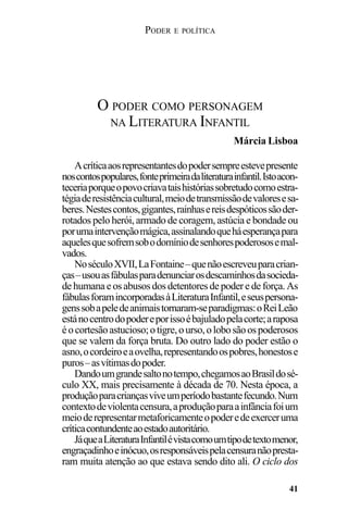 PODER E POLÍTICA
41
Acríticaaosrepresentantesdopodersempreestevepresente
noscontospopulares,fonteprimeiradaliteraturainfantil.Istoacon-
teceriaporqueopovocriavataishistóriassobretudocomoestra-
tégiaderesistênciacultural,meiodetransmissãodevaloresesa-
beres.Nestescontos,gigantes,rainhasereisdespóticossãoder-
rotados pelo herói, armado de coragem, astúcia e bondade ou
porumaintervençãomágica,assinalandoqueháesperançapara
aquelesquesofremsobodomíniodesenhorespoderososemal-
vados.
NoséculoXVII,LaFontaine–quenãoescreveuparacrian-
ças–usouasfábulasparadenunciarosdescaminhosdasocieda-
dehumanaeosabusosdosdetentoresdepoder e de força.As
fábulasforamincorporadasàLiteraturaInfantil,eseuspersona-
genssobapeledeanimaistornaram-separadigmas:oReiLeão
estánocentrodopodereporissoébajuladopelacorte;araposa
éocortesãoastucioso;otigre,ourso,olobosãoospoderosos
que se valem da força bruta. Do outro lado do poder estão o
asno,ocordeiroeaovelha,representandoospobres,honestose
puros–asvítimasdopoder.
Dandoumgrandesaltonotempo,chegamosaoBrasildosé-
culo XX, mais precisamente à década de 70. Nesta época, a
produçãoparacriançasviveumperíodobastantefecundo.Num
contextodeviolentacensura,aproduçãoparaainfânciafoium
meioderepresentarmetaforicamenteopoderedeexerceruma
críticacontundenteaoestadoautoritário.
JáqueaLiteraturaInfantilévistacomoumtipodetextomenor,
engraçadinhoeinócuo,osresponsáveispelacensuranãopresta-
ram muita atenção ao que estava sendo dito ali. O ciclo dos
O PODER COMO PERSONAGEM
NA LITERATURA INFANTIL
Márcia Lisboa
 