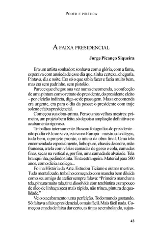 PODER E POLÍTICA
43
Eraumartistasonhador:sonhavacomaglória,comafama,
esperavacomansiedadeessediaque,tinhacerteza,chegaria.
Pintava,diaenoite.Erasóoquesabiafazerefaziamuitobem,
maserasempadrinho,sempistolão.
Parecequechegousuaveznumaencomenda,aconfecção
deumapinturacomoretratodopresidente,dopresidenteeleito
–poreleiçãoindireta,diga-sedepassagem.Masaencomenda
era urgente, era para o dia da posse: o presidente com traje
soleneefaixapresidencial.
Começousuaobra-prima.Pensounosvelhosmestres:pri-
meiro,umprojetobemfeito;sódepoisaampliaçãodefinitivaeo
acabamentorigoroso.
Trabalhouintensamente.Buscoufotografiasdopresidente–
nãopodiavê-loaovivo,estavanaEuropa–mostrouacolegas,
tudo bem, o projeto pronto, o início da obra final. Uma tela
encomendadaespecialmente,linhopuro,chassisdecedro,mão
francesa,atelacomváriascamadasdegessoecola,camadas
finas,secasnaverticale,porfim,umacamadadealvaiade.Tela
branquinha,pedindotinta.Tintaestrangeira.Materialpara500
anos,comodiziaacolega...
FoinaHistóriadaArte.EstudouTicianoeoutrosmestres.
Tudomentalizado,trabalhocomeçadocommanchabemdiluída
comoseuamigodeateliersemprefalava:“Primeiromanchara
tela,pinturamuitorala,tintadissolvidacomterebintinaeumpouco
deóleodelinhaçasecamaisrápido,nãotrinca,pinturadequa-
lidade.”
Veiooacabamento:umaperfeição.Todomundogostando.
Sófaltavaafaixapresidencial,omaisfácil.Maisfácilnada.Co-
meçouenadadefaixadarcerto,astintasseembolando,sujan-
A FAIXA PRESIDENCIAL
Jorge Picanço Siqueira
 