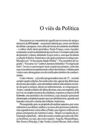 PODER E POLÍTICA
5
Parapreservaramemóriadesignificativostextosdeantigos
númerosdeOCorreio–umjornalculturalque,comoumfórum
dedebateepesquisa,visaadiscutirtemasdecandenteatualidade
– o editor chefe deste periódico, Paulo França, com a lucidez
costumeira,resolveutransformá-losemlivros.Ocomprovadoêxito
doprimeirovolume,intituladoTempomítico,comquefoiaberta
acoleçãoEdiçõesAnterioresedoqualconstaramosartigospu-
blicadosem“AfascinanteIdadeMédia”,“Oscaminhosdosa-
grado”,“Eraumavez”(sobreLiteraturaInfantil)e“Oenigmado
mito”,levou-oaprosseguirnesteauspiciosoprojeto,certodas
suasressonânciasnopensamentocríticodosleitores,voltadospara
visõesmaisabrangentesemdiversificadosâmbitosdoconheci-
mento.
Cadavolume–ejáestãoprogramadosmaisde15–reunirá
semprequatroedições,havendoentreelas,apesardasdiferenças
dostemasdiscutidos,umaidentidaderadicalarticuladoraemtor-
nodaqualosartigos,diretaouindiretamente,secongreguem.
Assim,variadosmatizesdeidéiasdiversas,masconvergentes,irão
reviver,noamplomosaicodacoletânea,ospassosemarcosdeO
Correio,esteperiódicoderesistência,cuja atuaçãoquinzenal
ininterruptacompletaráquatroanosemabrilpróximo,quandoserá
lançadooterceirovolumedasEdiçõesAnteriores.
Prosseguindo,pois,nopropósitodeanalisaraspectos,porvezes
submersosnasdobras,atalhoseavessosdosprocessosculturais,
estesegundotomoversasobreoPoder,seussignosereflexosnos
paísesemergentesdaAméricaLatina–Brasileasnaçõesdeco-
lonizaçãoespanhola–alémdosrecém-criadosgovernosdaÁfri-
calusófona,ouseja,dascinconações:Angola,Moçambique,
SãoToméePríncipe,CaboVerdeeGuiné-Bissau.Sobotítulo
O viés da Política
 