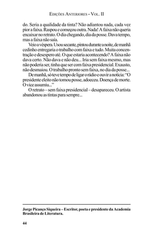 EDIÇÕES ANTERIORES - VOL. II
44
do. Seria a qualidade da tinta? Não adiantou nada, cada vez
piorafaixa.Raspouecomeçououtra.Nada!Afaixanãoqueria
encaixarnoretrato.Odiachegando,diadaposse.Davatempo,
masafaixanãosaía.
Veioavéspera.Usousecante,pintouduranteanoite,demanhã
cedinhoentregariaotrabalhocomfaixaetudo.Muitaconcen-
traçãoedesesperoaté.Oqueestariaacontecendo?Afaixanão
davacerto. Nãodavaenãodeu...Iriasemfaixa mesmo,mas
nãopoderiaser,tinhaquesercomfaixapresidencial.Exausto,
nãodesmaiou.Otrabalhoprontosemfaixa,nodiadaposse...
Demanhã,sótevetempodeligarorádioeouviranotícia:“O
presidenteeleitonãotomouposse,adoeceu.Doençademorte.
Oviceassumiu...”
Oretrato–semfaixapresidencial–desapareceu.Oartista
abandonouastintasparasempre...
Jorge Picanço Siqueira – Escritor, poeta e presidente da Academia
Brasileira de Literatura.
 