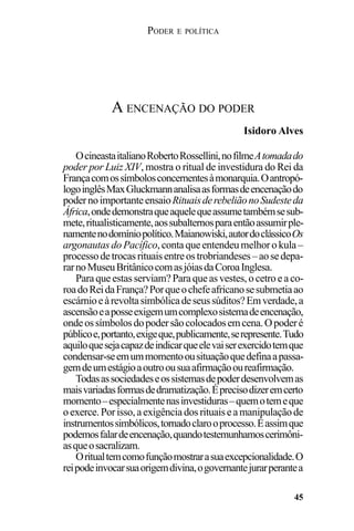 PODER E POLÍTICA
45
OcineastaitalianoRobertoRossellini,nofilmeAtomadado
poder por Luiz XIV, mostra o ritual de investidura do Rei da
Françacomossímbolosconcernentesàmonarquia.Oantropó-
logoinglêsMaxGluckmannanalisaasformasdeencenaçãodo
podernoimportanteensaioRituaisderebeliãonoSudesteda
África,ondedemonstraqueaquelequeassumetambémsesub-
mete,ritualisticamente,aossubalternosparaentãoassumirple-
namentenodomíniopolítico.Maianowiski,autordoclássicoOs
argonautasdoPacífico,contaqueentendeumelhorokula–
processodetrocasrituaisentreostrobriandeses–aosedepa-
rarnoMuseuBritânicocomasjóiasdaCoroaInglesa.
Paraqueestasserviam?Paraqueasvestes,ocetroeaco-
roadoReidaFrança?Porqueochefeafricanosesubmetiaao
escárnioeàrevoltasimbólicadeseussúditos?Emverdade,a
ascensãoeaposseexigemumcomplexosistemadeencenação,
ondeossímbolosdopodersãocolocadosemcena.Opoderé
públicoe,portanto,exigeque,publicamente,serepresente.Tudo
aquiloquesejacapazdeindicarqueelevaiserexercidotemque
condensar-seemummomentoousituaçãoquedefinaapassa-
gemdeumestágioaoutroousuaafirmaçãooureafirmação.
Todasassociedadeseossistemasdepoderdesenvolvemas
maisvariadasformasdedramatização.Éprecisodizeremcerto
momento–especialmentenasinvestiduras–quemotemeque
oexerce.Porisso,aexigênciadosrituaiseamanipulaçãode
instrumentossimbólicos,tornadoclarooprocesso.Éassimque
podemosfalardeencenação,quandotestemunhamoscerimôni-
asqueosacralizam.
Oritualtemcomofunçãomostrarasuaexcepcionalidade.O
reipodeinvocarsuaorigemdivina,ogovernantejurarperantea
A ENCENAÇÃO DO PODER
Isidoro Alves
 