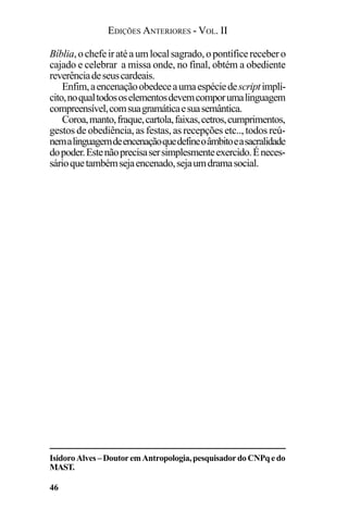 EDIÇÕES ANTERIORES - VOL. II
46
Bíblia,ochefeiratéaumlocalsagrado,opontíficerecebero
cajado e celebrar a missa onde, no final, obtém a obediente
reverênciadeseuscardeais.
Enfim,aencenaçãoobedeceaumaespéciedescriptimplí-
cito,noqualtodososelementosdevemcomporumalinguagem
compreensível,comsuagramáticaesuasemântica.
Coroa,manto,fraque,cartola,faixas,cetros,cumprimentos,
gestos de obediência, as festas, as recepções etc.., todos reú-
nemalinguagemdeencenaçãoquedefineoâmbitoeasacralidade
dopoder.Estenãoprecisasersimplesmenteexercido.Éneces-
sárioquetambémsejaencenado,sejaumdramasocial.
IsidoroAlves–DoutoremAntropologia,pesquisadordoCNPqedo
MAST.
 