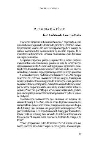 PODER E POLÍTICA
47
Bactériasfabricamsubstânciastóxicase,expelindo-asem
seusnichosconquistados,tratamdegarantiroterritório.Árvo-
resproduzemtoxinasemsuasraízesparaimpediroavançode
outras, consideradas concorrentes no mesmo espaço. Já os
mamíferosutilizamváriasformasemuitosrituaisparademarcar
seulugar-no-mundo.
Disputas corporais, gritos, xingamentos e outras práticas
menosnobressãorecorrentes,quandosetratadefazervaleros
direitosdaconquista.Mesmoaslongínquaseromânticasestre-
lasdizem,travambatalhasferozes:valendo-sedesuaimensa
densidade,curvamoespaçoparaengolirem-seumasàsoutras.
Com os humanos poderia ser diferente? Não. Até porque
nascemosdasestrelas.Inventamosrituais,cargos,hierarquias,
deuses,estadosetodaumagamadeinstituiçõesparagovernar
nossasexistênciasminguadaseatenderàvaidadedaquelesque,
porneuroseoupormaldade,realizam-seemmandarsobreos
demais.Poderpraquê?Dequeserveessaexternalidadegestada
paraquealgunspudessembrincardegovernaravidaeavonta-
demilhões?
Nãohácomonãorecorreradoismísticos,umtaoístaeum
cristão:ChuangTzueSãoJoãodaCruz.Oprimeiroconta-nos
queoreiHsiuestavaapavorado,porqueouviraanotíciadeque
ele,ChuangTzu,tramavaumgolpeparatomaropoder.Para
prevenirtalcoisa,oreimandoucaçarChuangportodooterri-
tórioematá-lo.ChuangTzu,sabendodanotícia,antecipou-see
foiatéorei:“Carorei,vocêconheceahistóriadacorujaeda
fênix?”
“Não”,respondeuooutro.RetomouTzu:“Afênixéumaave
nobre,quevoanasalturas;sópousaemalgumasárvoressagra-
A CORUJA E A FÊNIX
José Américo de Lacerda Júnior
 