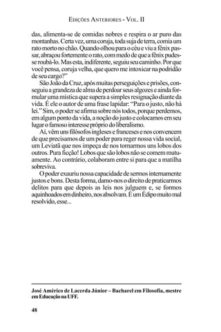EDIÇÕES ANTERIORES - VOL. II
48
das, alimenta-se de comidas nobres e respira o ar puro das
montanhas.Certavez,umacoruja,todasujadeterra,comiaum
ratomortonochão.Quandoolhouparaocéueviuafênixpas-
sar,abraçoufortementeorato,commedodequeafênixpudes-
seroubá-lo.Masesta,indiferente,seguiuseucaminho.Porque
vocêpensa,corujavelha,quequeromeintoxicarnapodridão
deseucargo?”
SãoJoãodaCruz,apósmuitasperseguiçõeseprisões,con-
seguiuagrandezadealmadeperdoarseusalgozeseaindafor-
mularumamísticaquesuperaasimplesresignaçãodianteda
vida.Éeleoautordeumafraselapidar:“Paraojusto,nãohá
lei.”Sim,opoderseafirmasobrenóstodos,porqueperdemos,
emalgumpontodavida,anoçãodojustoecolocamosemseu
lugarofamosointeresseprópriodoliberalismo.
Aí,vêmunsfilósofosinglesesefrancesesenosconvencem
de que precisamos de um poder para reger nossa vida social,
um Leviatã que nos impeça de nos tornarmos uns lobos dos
outros.Puraficção!Lobosquesãolobosnãosecomemmutu-
amente. Ao contrário, colaboram entre si para que a matilha
sobreviva.
Opoderexauriunossacapacidadedesermosinternamente
justosebons.Destaforma,damo-nosodireitodepraticarmos
delitos para que depois as leis nos julguem e, se formos
aquinhoadosemdinheiro,nosabsolvam.ÉumÉdipomuitomal
resolvido,esse...
José Américo de Lacerda Júnior – Bacharel em Filosofia, mestre
emEducaçãonaUFF.
 
