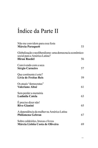 PODER E POLÍTICA
51
Não me convidem para essa festa
Márcia Paraquett 53
Globalizaçãoeneoliberalismo:umademocraciaeconômico-
social para a América Latina?
Hiran Roedel 56
Convivendo com a seca
Sérgio Carneiro 57
Que continente é este?
Lívia de Freitas Reis 59
Osatuais“democratas”
Valeriano Altoé 61
Sem perder a memória
Ludmila Catela 63
É preciso dizer não!
Rivo Gianini 65
AdependênciadamulhernaAméricaLatina
Philomena Gebran 67
Sobre caldeirões, bruxas e livros
Márcia Lisbôa Costa de Oliveira 69
Índice da Parte II
 