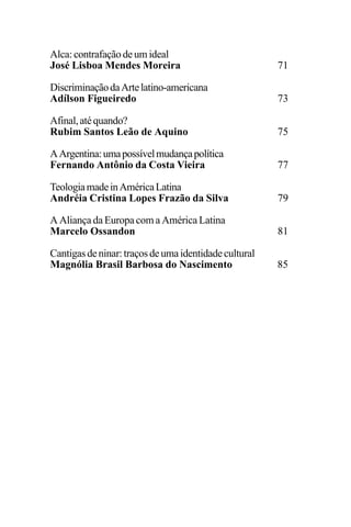 EDIÇÕES ANTERIORES - VOL. II
52
Alca:contrafaçãodeumideal
José Lisboa Mendes Moreira 71
DiscriminaçãodaArtelatino-americana
Adílson Figueiredo 73
Afinal,atéquando?
Rubim Santos Leão de Aquino 75
AArgentina:umapossívelmudançapolítica
Fernando Antônio da Costa Vieira 77
TeologiamadeinAméricaLatina
Andréia Cristina Lopes Frazão da Silva 79
A Aliança da Europa com a América Latina
Marcelo Ossandon 81
Cantigasdeninar:traçosdeumaidentidadecultural
Magnólia Brasil Barbosa do Nascimento 85
 