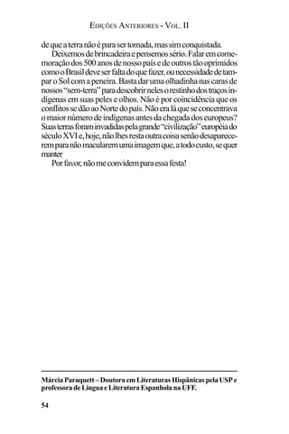 EDIÇÕES ANTERIORES - VOL. II
54
dequeaterranãoéparasertomada,massimconquistada.
Deixemosdebrincadeiraepensemossério.Falaremcome-
moraçãodos500anosdenossopaísedeoutrostãooprimidos
comooBrasildeveserfaltadoquefazer,ounecessidadedetam-
paroSolcomapeneira.Bastadarumaolhadinhanascarasde
nossos“sem-terra”paradescobrirnelesorestinhodostraçosin-
dígenas em suas peles e olhos. Não é por coincidência que os
conflitossedãoaoNortedopaís.Nãoeraláqueseconcentrava
omaiornúmerodeindígenasantesdachegadadoseuropeus?
Suasterrasforaminvadidaspelagrande“civilização”européiado
séculoXVIe,hoje,nãolhesrestaoutracoisasenãodesaparece-
remparanãomacularemumaimagemque,atodocusto,sequer
manter
Porfavor,nãomeconvidemparaessafesta!
MárciaParaquett–DoutoraemLiteraturasHispânicaspelaUSPe
professoradeLínguaeLiteraturaEspanholanaUFF.
 
