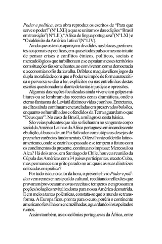EDIÇÕES ANTERIORES - VOL. II
6
Poder e política, esta obra reproduz os escritos de “Para que
serveopoder?”(NºLXII)aqueseuniramosdasedições“Brasil
emtransição”(NºLII),“Áfricadelínguaportuguesa”(NºLXI)e
“OcaldeirãodaAméricaLatina”(NºLIV).
Aindaqueostextosapareçamdivididosnosblocos,pertinen-
tesaosjornaisespecíficos,emquasetodospulsaomesmointuito
de pensar crises e conflitos étnicos, políticos, sociais e
mercadológicosqueturbilhonameseespraiamnessesterritórios
comsituaçõestãosemelhantes,aoconviveremcomademocracia
eaeconomianofiodanavalha.Driblesemaquiavélicosjogosda
duplamoralidadecomqueoPoderseimpõedeformaautocráti-
ca e perversa se dão a ler, explícitos ou nas entrelinhas destas
escritasquestionadorasdiantedetantasinjustiçaseopressões.
Algumasdasnaçõesfocalizadasaindavivenciamgolpesmi-
litares ou se lembram das recentes cenas dramáticas, onde o
eternofantasmadoLeviatãdizimouvidasesonhos.Entretanto,
aselitesaindacontinuamencasteladasempreservadosbolsões,
enquantooshumilhadoseofendidosdaTerraaguardamoque
“Deusquer”.NocasodoBrasil,amilagrosacestabásica.
Sãoveiaspulsantesquenãosefecharamnosangrantecorpo
socialdaAméricaLatinaedaÁfricaportuguesaemincandescente
ebulição,àbuscadeumPaiSalvadorcomutópicosdesejosde
preenchercarênciasfundamentais.Ofervilhantecaldeirãolatino-
americano,ondesecozinhaopassadoesetemperaofuturocom
oscondimentosdopresente,continuanoimpasse:Mercosulou
Alca?Hádoisanos,emSantiagodoChile,houveareuniãoda
CúpuladasAméricascom34paísesparticipantes,excetoCuba,
maspermaneceumgritoparadonoar:quaisassuasdiretrizes
colocadasemprática?
Portudoisso,nocalordahora,opresentelivroPoderepolí-
ticavemremexernestecaldocultural,reeditandoreflexõesque
provaram/provocaramnovasreceitasetemperoseengrossaram
poções/soluçõesrevitalizadorasparanossaAméricadesnutrida.
Eemmeioatantaspolêmicas,constata-sequeomundosetrans-
forma.AEuropaficouprontaparaoeuro,porémocontinente
americanofervilhaemencruzilhadas,aguardandoinsuspeitados
rumos.
Assimtambém,asex-colôniasportuguesasdaÁfrica,entre
 