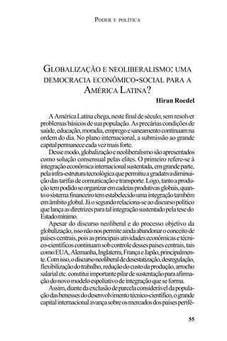 PODER E POLÍTICA
55
AAméricaLatinachega,nestefinaldeséculo,semresolver
problemasbásicosdesuapopulação.Asprecáriascondiçõesde
saúde,educação,moradia,empregoesaneamentocontinuamna
ordem do dia. No plano internacional, a submissão ao grande
capitalpermanececadavezmaisforte.
Dessemodo,globalizaçãoeneoliberalismosãoapresentados
como solução consensual pelas elites. O primeiro refere-se à
integraçãoeconômicainternacionalsustentada,emgrandeparte,
pelainfra-estruturatecnológicaquepermitiuagradativadiminui-
çãodastarifasdecomunicaçãoetransporte.Logo,tantoaprodu-
çãotempodidoseorganizaremcadeiasprodutivasglobais,quan-
toosistemafinanceirotemestabelecidoumaintegraçãotambém
emâmbitoglobal.Jáosegundorelaciona-seaodiscursopolítico
quelançaasdiretrizesparatalintegraçãosustentadopelatesedo
Estadomínimo.
Apesar do discurso neoliberal e do processo objetivo da
globalização,issonãonospermiteaindaabandonaroconceitode
paísescentrais,poisasprincipaisatividadeseconômicasetécni-
co-científicoscontinuamsobcontroledessespaísescentrais,tais
comoEUA,Alemanha,Inglaterra,FrançaeJapão,principalmen-
te.Comisso,odiscursoneoliberaldedesestatização,desregulação,
flexibilizaçãodotrabalho,reduçãodocustodaprodução,arrocho
salarialetc.constituiimportantepilardesustentaçãoparaafirma-
çãodonovomodeloespoliativodeintegraçãoqueseforma.
Assim,diantedaexclusãodeparcelaconsideráveldapopula-
çãodasbenessesdodesenvolvimentotécnico-científico,ogrande
capitalinternacionalavançasobreosmercadosdospaísesperifé-
GLOBALIZAÇÃO E NEOLIBERALISMO: UMA
DEMOCRACIA ECONÔMICO-SOCIAL PARA A
AMÉRICA LATINA?
Hiran Roedel
 