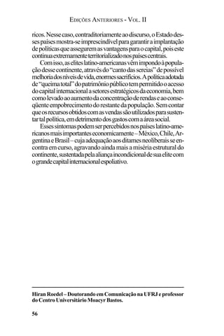 EDIÇÕES ANTERIORES - VOL. II
56
ricos.Nessecaso,contraditoriamenteaodiscurso,oEstadodes-
sespaísesmostra-seimprescindívelparagarantiraimplantação
depolíticasqueasseguremasvantagensparaocapital,poiseste
continuaextremamenteterritorializadonospaísescentrais.
Comisso,aseliteslatino-americanasvêmimpondoàpopula-
çãodessecontinente,atravésdo“cantodassereias”depossível
melhoriadosníveisdevida,enormessacrifícios.Apolíticaadotada
de“queimatotal”dopatrimôniopúblicotempermitidooacesso
docapitalinternacionalasetoresestratégicosdaeconomia,bem
comolevadoaoaumentodaconcentraçãoderendaseaoconse-
qüenteempobrecimentodorestantedapopulação.Semcontar
queosrecursosobtidoscomasvendassãoutilizadosparasusten-
tartalpolítica,emdetrimentodosgastoscomaáreasocial.
Essessintomaspodemserpercebidosnospaíseslatino-ame-
ricanosmaisimportanteseconomicamente–México,Chile,Ar-
gentinaeBrasil–cujaadequaçãoaosditamesneoliberaisseen-
contraemcurso,agravandoaindamaisamisériaestruturaldo
continente,sustentadapelaaliançaincondicionaldesuaelitecom
ograndecapitalinternacionalespoliativo.
HiranRoedel–DoutorandoemComunicaçãonaUFRJeprofessor
doCentroUniversitárioMoacyrBastos.
 
