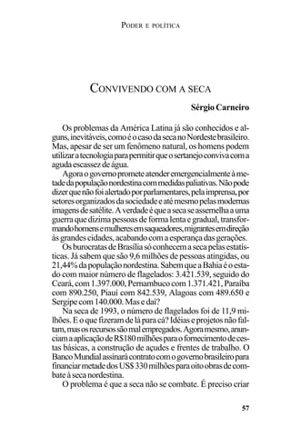 PODER E POLÍTICA
57
Os problemas da América Latina já são conhecidos e al-
guns,inevitáveis,comoéocasodasecanoNordestebrasileiro.
Mas, apesar de ser um fenômeno natural, os homens podem
utilizaratecnologiaparapermitirqueosertanejoconvivacoma
agudaescassezdeágua.
Agoraogovernoprometeatenderemergencialmenteàme-
tadedapopulaçãonordestinacommedidaspaliativas.Nãopode
dizerquenãofoialertadoporparlamentares,pelaimprensa,por
setoresorganizadosdasociedadeeatémesmopelasmodernas
imagensdesatélite.Averdadeéqueasecaseassemelhaauma
guerraquedizimapessoasdeformalentaegradual,transfor-
mandohomensemulheresemsaqueadores,migrantesemdireção
àsgrandescidades,acabandocomaesperançadasgerações.
OsburocratasdeBrasíliasóconhecemasecapelasestatís-
ticas. Já sabem que são 9,6 milhões de pessoas atingidas, ou
21,44%dapopulaçãonordestina.SabemqueaBahiaéoesta-
do com maior número de flagelados: 3.421.539, seguido do
Ceará,com1.397.000,Pernambucocom1.371.421,Paraíba
com 890.250, Piauí com 842.539, Alagoas com 489.650 e
Sergipecom140.000.Masedaí?
Na seca de 1993, o número de flagelados foi de 11,9 mi-
lhões.Eoquefizeramdeláparacá?Idéiaseprojetosnãofal-
tam,masosrecursossãomalempregados.Agoramesmo,anun-
ciamaaplicaçãodeR$180milhõesparaofornecimentodeces-
tas básicas, a construção de açudes e frentes de trabalho. O
BancoMundialassinarácontratocomogovernobrasileiropara
financiarmetadedosUS$330milhõesparaoitoobrasdecom-
bateàsecanordestina.
O problema é que a seca não se combate. É preciso criar
CONVIVENDO COM A SECA
Sérgio Carneiro
 