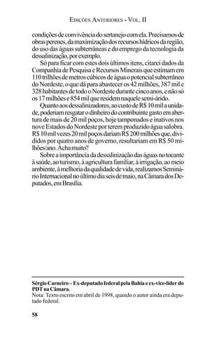 EDIÇÕES ANTERIORES - VOL. II
58
condiçõesdeconvivênciadosertanejocomela.Precisamosde
obrasperenes,damaximizaçãodosrecursoshídricosdaregião,
dousodaságuassubterrâneasedoempregodatecnologiada
dessalinização,porexemplo.
Sóparaficarcomestesdoisúltimositens,citareidadosda
CompanhiadePesquisaeRecursosMineraisqueestimamem
110trilhõesdemetroscúbicosdeáguaopotencialsubterrâneo
doNordeste,oquedáparaabasteceros42milhões,387mile
328habitantesdetodooNordestedurantecincoanos,enãosó
os17milhõese854milqueresidemnaquelesemi-árido.
Quantoaosdessalinizadores,aocustodeR$10milaunida-
de,poderiamresgatarodinheirodocontribuintegastoemaber-
turademaisde20milpoços,hojetamponadoseinativosnos
noveEstadosdoNordesteporteremproduzidoáguasalobra.
R$10milvezes20milpoçosdariamR$200milhõesque,divi-
didos por quatro anos de governo, resultariam em R$ 50 mi-
lhões/ano.Achamuito?
Sobreaimportânciadadessalinizaçãodaságuasnotocante
àsaúde,aoturismo,àagriculturafamiliar,àirrigação,aomeio
ambiente,àmelhoriadaqualidadedevida,realizamosSeminá-
rioInternacionalnoúltimodiaseisdemaio,naCâmaradosDe-
putados,emBrasília.
SérgioCarneiro–Ex-deputadofederalpelaBahiaeex-vice-líderdo
PDTnaCâmara.
Nota: Texto escrito em abril de 1998, quando o autor ainda era depu-
tado federal.
 