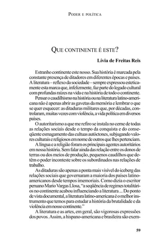 PODER E POLÍTICA
59
Estranhocontinenteestenosso.Suahistóriaémarcadapela
constantepresençadeditadoresemdiferentesépocasepaíses.
Aliteratura–reflexodasociedade–sempreexpressouestetica-
menteestamarcaque,infelizmente,fazpartedolegadocultural
comprofundasraízesnavidaenahistóriadetodoocontinente.
Pensarocaudilhismonahistóriaounaliteraturalatino-ameri-
cananãoéapenasabrirasgavetasdamemóriaelembraroque
sequeresquecer:asditadurasmilitaresque,pordécadas,con-
trolaram,muitasvezescomviolência,avidapolíticaemdiversos
países.
Oautoritarismoaquemerefiroseinstalanocernedetodas
as relações sociais desde o tempo da conquista e do conse-
qüenteesmagamentodascultuasautóctones,subjugandovalo-
resculturaisereligiososemnomedeoutrosquelhespertenciam.
Alínguaeareligiãoforamosprincipaisagentesautoritários
emnossahistória.Semfalaraindadasrelaçãoentreosdonosde
terrasoudosmeiosdeprodução,pequenoscaudilhosquede-
têmopoderincontestesobreossubordinadosnasrelaçõesde
trabalho.
Asditadurassãoapenasapontamaisvisíveldoicebergdas
relaçõessociaisquegovernaramamaioriadospaíseslatino-
americanosdesdetemposimemoriais.Comodiziaoescritor
peruanoMarioVargasLlosa,“aseqüênciaderegimestotalitári-
osnocontinenteacabouinfluenciandoaliteratura...Doponto
devistadocumental,aliteraturalatino-americanaéomelhorins-
trumentoquetemosparaestudarahistóriadabrutalidadeeda
violênciaemnossocontinente.”
Aliteraturaeasartes,emgeral,sãovigorosasexpressões
dospovos.Assim,ahispano-americanaebrasileirasãoexem-
QUE CONTINENTE É ESTE?
Lívia de Freitas Reis
 