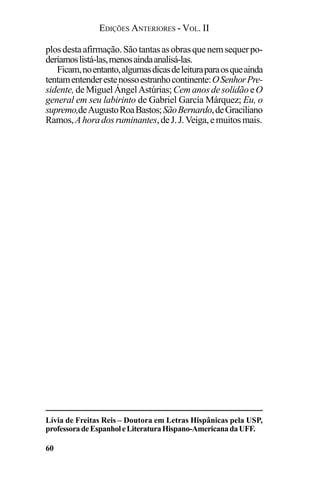 EDIÇÕES ANTERIORES - VOL. II
60
plosdestaafirmação.Sãotantasasobrasquenemsequerpo-
deríamoslistá-las,menosaindaanalisá-las.
Ficam,noentanto,algumasdicasdeleituraparaosqueainda
tentamentenderestenossoestranhocontinente:OSenhorPre-
sidente,deMiguelÁngelAstúrias; CemanosdesolidãoeO
general em seu labirinto de Gabriel García Márquez; Eu, o
supremo,deAugustoRoaBastos;SãoBernardo,deGraciliano
Ramos,Ahoradosruminantes,deJ.J.Veiga,emuitosmais.
Lívia de Freitas Reis – Doutora em Letras Hispânicas pela USP,
professoradeEspanholeLiteraturaHispano-AmericanadaUFF.
 