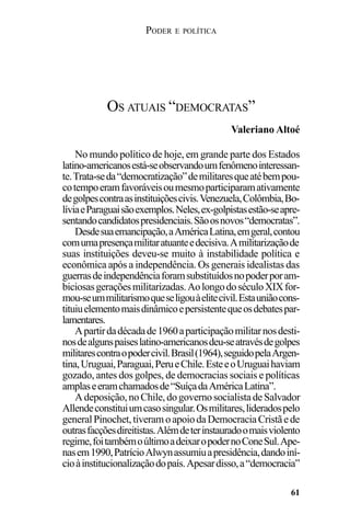 PODER E POLÍTICA
61
No mundo político de hoje, em grande parte dos Estados
latino-americanosestá-seobservandoumfenômenointeressan-
te.Trata-seda“democratização”demilitaresqueatébempou-
cotempoeramfavoráveisoumesmoparticiparamativamente
degolpescontraasinstituiçõescivis.Venezuela,Colômbia,Bo-
líviaeParaguaisãoexemplos.Neles,ex-golpistasestão-seapre-
sentandocandidatospresidenciais.Sãoosnovos“democratas”.
Desdesuaemancipação,aAméricaLatina,emgeral,contou
comumapresençamilitaratuanteedecisiva.Amilitarizaçãode
suas instituições deveu-se muito à instabilidade política e
econômica após a independência. Os generais idealistas das
guerrasdeindependênciaforamsubstituídosnopoderporam-
biciosasgeraçõesmilitarizadas.AolongodoséculoXIXfor-
mou-seummilitarismoqueseligouàelitecivil.Estauniãocons-
tituiuelementomaisdinâmicoepersistentequeosdebatespar-
lamentares.
Apartirdadécadade1960aparticipaçãomilitarnosdesti-
nosdealgunspaíseslatino-americanosdeu-seatravésdegolpes
militarescontraopodercivil.Brasil(1964),seguidopelaArgen-
tina,Uruguai,Paraguai,PerueChile.EsteeoUruguaihaviam
gozado, antes dos golpes, de democracias sociais e políticas
amplaseeramchamadosde“SuíçadaAméricaLatina”.
Adeposição,noChile,dogovernosocialistadeSalvador
Allendeconstituiumcasosingular.Osmilitares,lideradospelo
generalPinochet,tiveramoapoiodaDemocraciaCristãede
outrasfacçõesdireitistas.Alémdeterinstauradoomaisviolento
regime,foitambémoúltimoadeixaropodernoConeSul.Ape-
nasem1990,PatrícioAlwynassumiuapresidência,dandoiní-
cioàinstitucionalizaçãodopaís.Apesardisso,a“democracia”
OS ATUAIS “DEMOCRATAS”
Valeriano Altoé
 