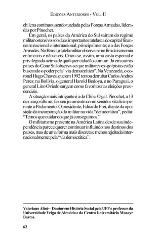 EDIÇÕES ANTERIORES - VOL. II
62
chilenacontinuousendotuteladapelasForçasArmadas,lidera-
dasporPinochet.
Em geral, os países da América do Sul saíram do regime
militarostensivosobduasimportantestutelas:adocapitalfinan-
ceironacionaleinternacional,principalmente;eadasForças
Armadas.NoBrasil,atutelamilitarobserva-senofimdaisonomia
entre civis e não-civis. Criou-se, assim, uma casta especial e
privilegiadaacimadequalquercidadãocomum.Jáemoutros
paísesdoConeSulobserva-sequemilitaresex-golpistasestão
buscandoopoderpela“viademocrática”.NaVenezuela,oco-
ronelHugoChaves,queem1992tentouderrubarCarlosAndres
Peres;naBolívia,ogeneralHaroldBedoya,enoParaguai,o
generalLinoOviedosurgemcomofavoritosnaseleiçõespresi-
denciais.
AsituaçãomaisintriganteéadoChile.Ogal.Pinochet,a13
demarçoúltimo,fezseujuramentocomosenadorvitalíciope-
ranteoParlamento.Opresidente,EduardoFrei,diantedaopo-
siçãodaincorporaçãodomilitarnavida“democrática”,pediu:
“Temosquecuidardoquejáconseguimos.”
OmilitarismopresentenaAméricaLatinadesdesuainde-
pendênciaparecequerercontinuarinfluindonosdestinosdos
países,masdeumaformamaisdiscretaemenosrejeitadainter-
nacionalmente:pela“viademocrática”.
ValerianoAltoé–DoutoremHistóriaSocialpelaUFFeprofessorda
Universidade Veiga de Almeida e do Centro Universitário Moacyr
Bastos.
 