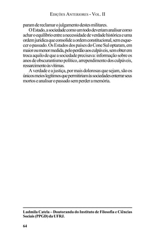 EDIÇÕES ANTERIORES - VOL. II
64
paramdereclamarojulgamentodestesmilitares.
OEstado,asociedadecomoumtododeveriamanalisarcomo
acharoequilíbrioentreanecessidadedeverdadehistóricaeuma
ordemjurídicaqueconsolideaordemconstitucional,semesque-
ceropassado.OsEstadosdospaísesdoConeSuloptaram,em
maioroumenormedida,peloperdãoaosculpáveis,semobterem
trocaaquilodequeasociedadeprecisava:informaçãosobreos
anosdeobscurantismopolítico,arrependimentodosculpáveis,
ressarcimentoàsvítimas.
Averdadeeajustiça,pormaisdolorosasquesejam,sãoos
únicosmeioslegítimosquepermitiriamàssociedadesenterrarseus
mortoseanalisaropassadosemperderamemória.
Ludmila Catela – Doutoranda do Instituto de Filosofia e Ciências
Sociais(PPGD)daUFRJ.
 