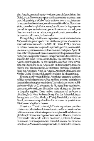 PODER E POLÍTICA
7
elas,Angola,queatualmentevivefortesconvulsõespolíticas.Em
Guiné,oconflitovoltoueopaíscontinuamenteseencontranum
caos.MoçambiqueeCaboVerdeestãocomcertapaz,intentan-
doareconstituiçãonacional,comintensasdificuldades.Nestatran-
sição,conturbadaepletórica,asnaçõesafricanasdelínguaportu-
guesalutamparasairdoatraso,paraafirmar-seemsuaindepen-
dência e reanimar as raízes, em grande parte, soterradas ou
esmaecidaspelosinetedodominador.
PortugalchegouàÁfricanaexplosãoexpansionistadoséculo
XV,entretanto,preocupadocomotráficonegreiro,sócolonizou
aquelasterrasemmeadosdoXIX.De1926a1974,aditadura
deSalazarexerceunelasgranderepressão,porém,nosanos60,
iniciou-seaguerracolonialcontraodomínioportuguês.Após74,
comaRevoluçãodosCravoseaconseqüentequedadoditador
português,sãoproclamadasasindependênciasdascolônias,à
exceçãodeGuiné-Bissau,ocorridaem24desetembrode1973.
AdeMoçambiquedeu-seem5dejulho,adeSãoToméePrín-
cipeem12dejulhoeadeAngolaem11denovembro,todasno
mesmoano.Taisrevoluções,deorientaçãomarxista,foramlide-
radasporAgostinhoNeto,deAngola,AmílcarCabral,deCabo
VerdeeGuinéBissau,eEduardoMondlane,deMoçambique.
EmboraestelivrodasEdiçõesAnteriorestangenciequestões
político-sociaisdacorajosaÁfricalusófonaemseus“caminhose
descaminhosdeutopiaseresistência”,amaioriadostextos,publi-
cados na edição de 22 de agosto de 98, neste livro reeditados,
centrou-se,sobretudo,emdiscussõessobreaLínguaeaLiteratu-
ra daquelas regiões. Duas razões nortearam tal enfoque: a
oficializaçãodaNovaReformaOrtográficadosPaísesdeLíngua
Portuguesa, em Cabo Verde, a 17 de julho de 98, e a vinda ao
Brasil,exatamentenaquelesdias,dosescritoresmoçambicanos
MiaCoutoeVírgiliodeLemos.
Jáonúmero“Brasilemtransição”tentouequacionarquestões
relativasaocidadãobrasileironoterceiromilênioeosde-safios
políticosaseremenfrentadosparaatransiçãodoBrasildianteda
globalizaçãofinanceiraehegemoniaamericana.Discutiupossíveis
reformasdoEstadoedosistemafinanceiro,apolíticadeteleco-
municação,osnovosparâmetrosparaaEducaçãoedosmodelos
industriais,oMercosuleoempresariado,osrumosdoDireitona
 