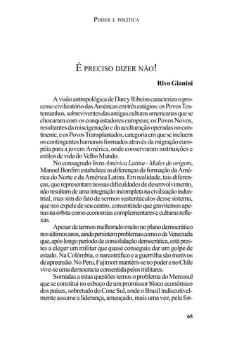 PODER E POLÍTICA
65
AvisãoantropológicadeDarcyRibeirocaracterizaopro-
cessocivilizatóriodasAméricasemtrêsestágios:osPovosTes-
temunhos,sobreviventesdasantigasculturasamericanasquese
chocaramcomosconquistadoreseuropeus;osPovosNovos,
resultantesdamiscigenaçãoedaaculturaçãooperadasnocon-
tinente,eosPovosTransplantados,categoriaemqueseincluem
oscontingenteshumanosformadosatravésdamigraçãoeuro-
péiaparaajovemAmérica,ondeconservaraminstituiçõese
estilosdevidadoVelhoMundo.
NoconsagradolivroAméricaLatina-Malesdeorigem,
ManoelBonfimestabeleceasdiferençasdaformaçãodaAmé-
ricadoNorteedaAméricaLatina.Emrealidade,taisdiferen-
ças,querepresentamnossasdificuldadesdedesenvolvimento,
nãoresultamdeumaintegraçãoincompletanacivilizaçãoindus-
trial,massimdofatodesermossustentáculosdessesistema,
quenosexpeledeseucentro,consentindoquegravitemosape-
nasnaórbitacomoeconomiascomplementareseculturasrefle-
xas.
Apesardetermosmelhoradomuitonoplanodemocrático
nosúltimosanos,aindapersistemproblemascomoodaVenezuela
que,apóslongoperíododeconsolidaçãodemocrática,estápres-
tes a eleger um militar que quase conseguiu dar um golpe de
estado.NaColômbia,onarcotráficoeaguerrilhasãomotivos
deapreensão.NoPeru,Fujimorimantém-senopoderenoChile
vive-seumademocraciaconsentidapelosmilitares.
SomadasaestasquestõestemosoproblemadoMercosul
queseconstituinoesboçodeumpromissorblocoeconômico
dospaíses,sobretudodoConeSul,ondeoBrasilindiscutivel-
menteassumealiderança,ameaçado,maisumavez,pelafor-
É PRECISO DIZER NÃO!
Rivo Gianini
 