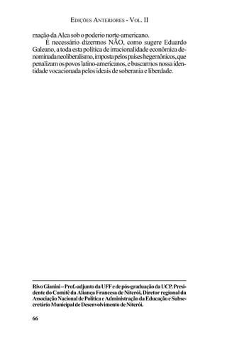 EDIÇÕES ANTERIORES - VOL. II
66
maçãodaAlcasobopoderionorte-americano.
É necessário dizermos NÃO, como sugere Eduardo
Galeano,atodaestapolíticadeirracionalidadeeconômicade-
nominadaneoliberalismo,impostapelospaíseshegemônicos,que
penalizamospovoslatino-americanos,ebuscarmosnossaiden-
tidadevocacionadapelosideaisdesoberaniaeliberdade.
RivoGianini–Prof.-adjuntodaUFFedepós-graduaçãodaUCP.Presi-
dentedoComitêdaAliançaFrancesadeNiterói,Diretorregionalda
AssociaçãoNacionaldePolíticaeAdministraçãodaEducaçãoeSubse-
cretárioMunicipaldeDesenvolvimentodeNiterói.
 