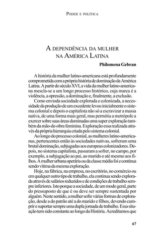 PODER E POLÍTICA
67
Ahistóriadamulherlatino-americanaestáprofundamente
comprometidacomaprópriahistóriadedominaçãodaAmérica
Latina.ApartirdoséculoXVI,avidadamulherlatino-america-
na mescla-se a um longo processo histórico, cuja marca é a
violência,aopressão,adominaçãoe,finalmente,aexclusão.
Comoemtodasociedadeexploradaecolonizada,aneces-
sidadedaproduçãodeumexcedentelevouinicialmenteosiste-
macolonialedepoisocapitalistanãosóaescravizaramassa
nativa,deumaformamaisgeral,maspermitiuametrópolea
exercersobresuasáreasdominadasumasuperexploraçãotam-
bémdamão-de-obrafeminina.Exploraçãoessarealizadaatra-
vésdaprópriahierarquiacriadapelosistemacolonial.
Aolongodoprocessocolonial,asmulhereslatino-america-
nas,pertencentesentãoàssociedadesnativas,sofreramuma
brutaldominação,subjugadasaoseuropeuscolonizadores.De-
pois,nosistemacapitalista,passaramasofrer,nocampo,por
exemplo,asubjugaçãoaopai,aomaridoeatémesmoaosfi-
lhos.Amulherurbanaoperáriaoudaclassemédiafoiecontinua
sendovítimadamesmaexploração.
Hoje,nafábrica,naempresa,noescritório,nocomércioou
emqualqueroutrotipodetrabalho,elacontinuasendoexplora-
daatravésdesaláriosreduzidosedecondiçõesdetrabalhosem-
preinferiores.Istoporqueasociedade,deummodogeral,parte
do pressuposto de que é ou deve ser sempre sustentada por
alguém.Nestesentido,amulhersofreváriasformasdeexplora-
ção,desdeadopatrãoatéadomaridoefilhos,devendocum-
priresuportarsempreumaduplajornadadetrabalho.Essasitu-
açãotemsidoconstanteaolongodaHistória.Acreditamosque
A DEPENDÊNCIA DA MULHER
NA AMÉRICA LATINA
PhilomenaGebran
 