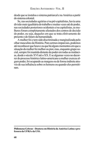EDIÇÕES ANTERIORES - VOL. II
68
desdequeseinstalouosistemapatriarcalenaAméricaapartir
dosistemacolonial.
Se,nassociedadesagráriase/oupré-capitalistas,haviauma
divisãomaisigualitáriadotrabalhoemuitasvezesatédopoder,
nassociedadesposterioresocidentaise/oucapitalistas,asmu-
lheresforamcompletamenteafastadosdoscentrosdedecisão
do poder, ou seja, daqueles em que se trata efetivamente do
presenteedofuturodahumanidade.
Amulherfoietemsidodiscriminadaemarginalizadapelo
olharmasculinodaHistória.Parasermosimparciais,podemos
atéreconhecerquehouveouqueháalgunsmomentosemquea
situaçãodamulherfoimelhoroupior,mas,enquantogruposo-
cial,semprefoimantidadistantedopoderemtodasasinstânci-
as,desdeoséculoXVIatéoXX.Esealgumasvezesnodecor-
rerdoprocessohistóricolatino-americanoamulherexerceual-
gumpoder,foiocupandoasmargensoudeformaindiretaatra-
vésdesuainfluênciasobreoshomensouquandoelespermiti-
ram.
PhilomenaGebran–DoutoraemHistóriadaAméricaLatinaepro-
fessora da UFRJ e da USS.
 