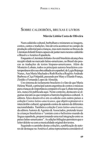 PODER E POLÍTICA
69
Numcaldeirãocultural,borbulhamemisturam-seimagens,
contos,cantosetradições.Istodeveriaacontecernocampoda
produçãoeditorialparacrianças,masnemmesmoasbruxasda
LiteraturaInfantilforamcapazesdejuntarnummesmocaldeirão
oBrasileaAméricaEspanhola.
EnquantoaLiteraturaInfanto-Juvenilbrasileiraalcançaboa
receptividadenomercadolatino-americano,noBrasilsãopou-
cas as traduções de textos hispano-americanos. Além de
MonteiroLobato,todososprincipaisautoresbrasileiroscon-
temporâneostêmsuaobraeditadaemespanhol,deLygiaBojunga
Nunes,AnaMariaMachadoeRuthRochaaRogérioAndrade
BarbosaeCiçaFittipaldi,passandoporMaryeEliardoFrança,
ZiraldoeFernandaLopesdeAlmeida.
UmsintomadoisolamentobrasileiroéofatodequeMaria
HelenaWaish,aprincipalautoraargentinadecontosemúsicas
paracriançasdeimportânciacomparávelàqueLobatotempara
nós,nuncafoipublicadaaqui.Nestecontexto,destacam-seal-
gumasiniciativasquerompemabarreiralingüístico-cultural.A
editora Ática desenvolve em co-edicão com outros países a
coleçãoContoslatino-americanos,queobjetivapromovero
intercâmbiocultural,agrupandocontosdeautoresdediferentes
nacionalidades.Tambémacoleção Cantolatino-americano,
daeditoraAutores&Agentes&Associados,pretendetrazer
às crianças brasileiras o “contato com o belíssimo mundo da
línguaespanhola,proporcionandoumarealintegraçãoentreos
paíseslatino-americanos”.Asediçõesbilíngüespermitemqueo
leitordeleite-secomamusicalidadeoriginaldostextos.
Seguindoocaminhodestascoleções,apublicaçãodeauto-
resdedestaquenaAméricaLatinarepresentariaconsiderável
SOBRE CALDEIRÕES, BRUXAS E LIVROS
Márcia Lisbôa Costa de Oliveira
 