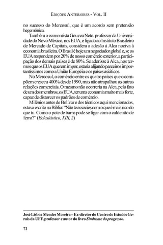 EDIÇÕES ANTERIORES - VOL. II
72
no sucesso do Mercosul, que é um acordo sem pretensão
hegemônica.
TambémoeconomistaGouveaNeto,professordaUniversi-
dadedoNovoMéxico,nosEUA,eligadoaoInstitutoBrasileiro
de Mercado de Capitais, considera a adesão à Alca nociva à
economiabrasileira.OBrasiléhojeumnegociadorglobale,seos
EUArespondempor20%denossocomércioexterior,apartici-
paçãodosdemaispaíseséde80%.SeaderisseàAlca,noster-
mosqueosEUAqueremimpor,estariaalijandoparceirosimpor-
tantíssimoscomoaUniãoEuropéiaeospaísesasiáticos.
NoMercosul,ocomércioentreosquatropaísesqueocom-
põemcresceu400%desde1990,masnãoatrapalhouasoutras
relaçõescomerciais.OmesmonãoocorrerianaAlca,pelofato
deumdosmembros,osEUA,terumaeconomiamuitomaisforte,
capazdedistorcerospadrõesdecomércio.
MilêniosantesdeBolívaredostécnicosaquimencionados,
estavaescritonaBíblia:“Nãoteassociescomoqueémaisricodo
quetu.Comoopotedebarropodeseligarcomocaldeirãode
ferro?”(Eclesiástico,XIII,2)
JoséLisboaMendesMoreira–Ex-diretordoCentrodeEstudosGe-
rais da UFF, professor e autor do livro Síndrome do progresso.
 