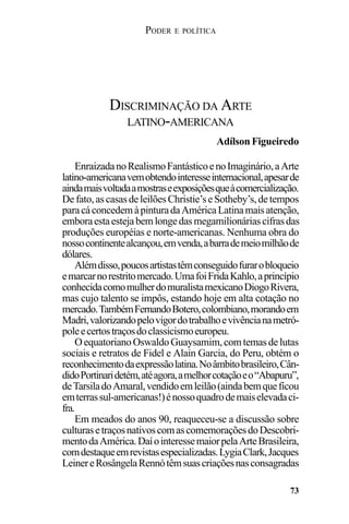 PODER E POLÍTICA
73
EnraizadanoRealismoFantásticoenoImaginário,aArte
latino-americanavemobtendointeresseinternacional,apesarde
aindamaisvoltadaamostraseexposiçõesqueàcomercialização.
Defato,ascasasdeleilõesChristie’seSotheby’s,detempos
paracáconcedemàpinturadaAméricaLatinamaisatenção,
emboraestaestejabemlongedasmegamilionáriascifrasdas
produções européias e norte-americanas. Nenhuma obra do
nossocontinentealcançou,emvenda,abarrademeiomilhãode
dólares.
Alémdisso,poucosartistastêmconseguidofurarobloqueio
emarcarnorestritomercado.UmafoiFridaKahlo,aprincípio
conhecidacomomulherdomuralistamexicanoDiogoRivera,
mas cujo talento se impôs, estando hoje em alta cotação no
mercado.TambémFernandoBotero,colombiano,morandoem
Madri,valorizandopelovigordotrabalhoevivêncianametró-
poleecertostraçosdoclassicismoeuropeu.
OequatorianoOswaldoGuaysamim,comtemasdelutas
sociais e retratos de Fidel e Alain Garcia, do Peru, obtém o
reconhecimentodaexpressãolatina.Noâmbitobrasileiro,Cân-
didoPortinaridetém,atéagora,amelhorcotaçãoeo“Abapuru”,
deTarsiladoAmaral,vendidoemleilão(aindabemqueficou
emterrassul-americanas!)énossoquadrodemaiselevadaci-
fra.
Em meados do anos 90, reaqueceu-se a discussão sobre
culturasetraçosnativoscomascomemoraçõesdoDescobri-
mentodaAmérica.DaíointeressemaiorpelaArteBrasileira,
comdestaqueemrevistasespecializadas.LygiaClark,Jacques
LeinereRosângelaRennótêmsuascriaçõesnasconsagradas
DISCRIMINAÇÃO DA ARTE
LATINO-AMERICANA
Adílson Figueiredo
 