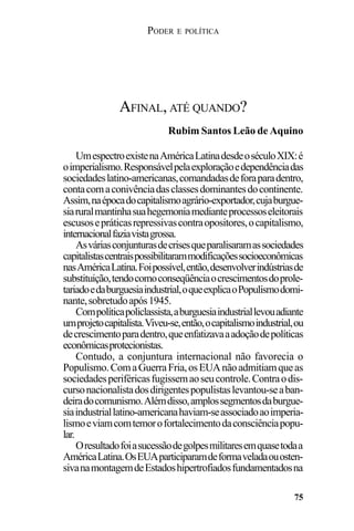 PODER E POLÍTICA
75
UmespectroexistenaAméricaLatinadesdeoséculoXIX:é
oimperialismo.Responsávelpelaexploraçãoedependênciadas
sociedadeslatino-americanas,comandadasdeforaparadentro,
contacomaconivênciadasclassesdominantesdocontinente.
Assim,naépocadocapitalismoagrário-exportador,cujaburgue-
siaruralmantinhasuahegemoniamedianteprocessoseleitorais
escusosepráticasrepressivascontraopositores,ocapitalismo,
internacionalfaziavistagrossa.
Asváriasconjunturasdecrisesqueparalisaramassociedades
capitalistascentraispossibilitarammodificaçõessocioeconômicas
nasAméricaLatina.Foipossível,então,desenvolverindústriasde
substituição,tendocomoconseqüênciaocrescimentosdoprole-
tariadoedaburguesiaindustrial,oqueexplicaoPopulismodomi-
nante,sobretudoapós1945.
Compolíticapoliclassista,aburguesiaindustriallevouadiante
umprojetocapitalista.Viveu-se,então,ocapitalismoindustrial,ou
decrescimentoparadentro,queenfatizavaaadoçãodepolíticas
econômicasprotecionistas.
Contudo, a conjuntura internacional não favorecia o
Populismo.ComaGuerraFria,osEUAnãoadmitiamqueas
sociedadesperiféricasfugissemaoseucontrole.Contraodis-
cursonacionalistadosdirigentespopulistaslevantou-seaban-
deiradocomunismo.Alémdisso,amplossegmentosdaburgue-
siaindustriallatino-americanahaviam-seassociadoaoimperia-
lismoeviamcomtemorofortalecimentodaconsciênciapopu-
lar.
Oresultadofoiasucessãodegolpesmilitaresemquasetodaa
AméricaLatina.OsEUAparticiparamdeformaveladaouosten-
sivanamontagemdeEstadoshipertrofiadosfundamentadosna
AFINAL, ATÉ QUANDO?
Rubim Santos Leão de Aquino
 
