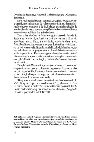 EDIÇÕES ANTERIORES - VOL. II
76
DoutrinadeSegurançaNacional,ondenemsempreoCongresso
funcionava.
Essesregimesfacilitaramaentradadocapital,sobretudonor-
te-americano,sejaatravésdevultososempréstimos,damultipli-
cação de joint-ventures e de facilidades para a instalação de
multinacionais,tendocomoconseqüênciaaeliminaçãodedireitos
econômicosepolíticosdostrabalhadores.
Com o fim da Guerra Fria e o esgotamento do Estado de
Segurança Nacional, a América Latina caiu nas malhas do
neoliberalismo. Este, na verdade, deveria chamar-se
Paleoliberalismo,porqueseusprincípiosdoutrináriosrevitalizamo
corpoteóricodovelholiberalismodaEscoladeManchester,re-
vestindodenovasroupagensocorpodoutrináriodoatualespec-
trodoimperialismo.Palavrasmágicasdãomaioratrativoàatual
aliançaentreaburguesialatino-americanaeocapitalnorte-ameri-
cano:globalização,modernização,minimizaçãodacompetitividade,
terceirização...
CúmplicesdeWashington,essesgovernantesempenham-se
emprivatizaraeconomiaediminuirosgastosnaáreasocial.As-
sim,aindaqueainflaçãocaísse,adesnacionalizaçãodaeconomia,
aconcentraçãodariquezaeoagravamentodamisériaconstituem
facesdistintasdeumamesmamoeda.
“Dequemdependeacontinuaçãodessedomíniosenãode
nós?/Dequemdependeasuadestruição?Igualmentedenós./
Oscaídosqueselevantem!/Osqueestãoperdidosquelutem!/
Como pode calar-se quem reconhece a situação? (Elogio da
Dialética,poemadeBertoltBrecht).
RubimSantosLeãodeAquino–Autordediversoslivros,dentreosmais
conhecidos: História das sociedades – Das sociedades modernas às
sociedades atuais; História das sociedades americanas e Do homem
dasrevoluçõesàNovaordemmundial. ÉtambémprofessordoLiceu
Franco-brasileiro.
 