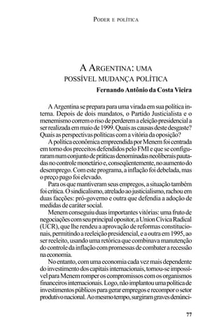PODER E POLÍTICA
77
AArgentinasepreparaparaumaviradaemsuapolíticain-
terna. Depois de dois mandatos, o Partido Justicialista e o
menemismocorremorisodeperderemaeleiçãopresidenciala
serrealizadaemmaiode1999.Quaisascausasdestedesgaste?
Quaisasperspectivaspolíticascomavitóriadaoposição?
ApolíticaeconômicaempreendidaporMenemfoicentrada
emtornodospreceitosdefendidospeloFMIequeseconfigu-
raramnumconjuntodepráticasdenominadasneoliberaispauta-
dasnocontrolemonetárioe,conseqüentemente,noaumentodo
desemprego.Comesteprograma,ainflaçãofoidebelada,mas
opreçopagofoielevado.
Paraosquemantiveramseusempregos,asituaçãotambém
foicrítica.Osindicalismo,atreladoaojusticialismo,rachouem
duas facções: pró-governo e outra que defendia a adoção de
medidasdecarátersocial.
Menemconseguiuduasimportantesvitórias:umafrutode
negociaçõescomseuprincipalopositor,aUnionCívicaRadical
(UCR),quelherendeuaaprovaçãodereformasconstitucio-
nais,permitindoareeleiçãopresidencial,eaoutraem1995,ao
serreeleito,usandoumaretóricaquecombinavamanutenção
docontroledainflaçãocompromessasdecombaterarecessão
naeconomia.
Noentanto,comumaeconomiacadavezmaisdependente
doinvestimentodoscapitaisinternacionais,tornou-seimpossí-
velparaMenemromperoscompromissoscomosorganismos
financeirosinternacionais.Logo,nãoimplantouumapolíticade
investimentospúblicosparagerarempregoserecomporosetor
produtivonacional.Aomesmotempo,surgiramgravesdenúnci-
A ARGENTINA: UMA
POSSÍVEL MUDANÇA POLÍTICA
Fernando Antônio da Costa Vieira
 