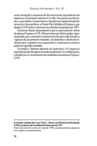 EDIÇÕES ANTERIORES - VOL. II
78
asdecorrupçãoeesquemasdefavorecimentoquepartiramda
imprensaedopróprioministroCavallo.Istogerousuademis-
são,oqueabalouomenemismoeincentivouoaparecimentode
umanovaforçapolítica:aFrentePaísSolidário(Frepaso),que
aliadaàUCRsaíramvitoriosasnaseleiçõesmunicipaisde1997.
Temerosodiantedaperspectivaqueseapresentadevitória
daaliançaFrepasoeUCR,Menemtentaumúltimogolpe:argu-
mentandoqueaemendaconstitucionalfoiaprovadadurantea
vigênciadeseuprimeiromandato,eledefendeuodireitodere-
eleiçãoque,segundoseusargumentos,sópassariaacontara
partirdosegundomandato.
Na prática, Menem depende do Judiciário. O Congresso
argentinojánãolheapóiaincondicionalmente.Eamédioprazo,
atendênciaéocrescimentodacandidaturadaaliançaFrepaso/
UCR.
FernandoAntôniodaCostaVieira–MestreemHistóriadoBrasilpela
UFRJeprofessordaFaculdadedeEducaçãodaUFF.
Nota:Estetextofoiescritoem maiode1998,estando,portanto,algunsde
seus dados já desatualizados.
 