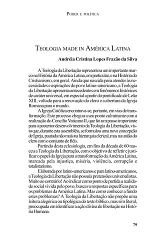 PODER E POLÍTICA
79
ATeologiadaLibertaçãorepresentouumimportantemar-
conaHistóriadaAméricaLatina,emparticular,enaHistóriado
Cristianismo,emgeral.Aindaquenascidaparaatenderàsne-
cessidadeseaspiraçõesdopovolatino-americano,aTeologia
daLibertaçãoapresentaantecedentesemfenômenoshistóricos
decaráteruniversal,emespecialapartirdopontificadodeLeão
XIII,voltadoparaarenovaçãodocleroeaaberturadaIgreja
Romanaparaomundo.
AIgrejaCatólicaencontrava-se,portanto,emviasdetrans-
formação.Esteprocessochegouaseupontoculminantecoma
realizaçãodoConcílioVaticanoII,quefoiumpassoimportante
paraoposteriordesenvolvimentodaTeologiadaLibertação,vis-
toque,duranteestaassembléia,seformulouumanovaconcepção
deIgreja,pautadanãomaisnahierarquiaclerical,masnauniãodo
clerocomoconjuntodefiéis.
Partindodestaeclesiologia,emfinsdadécadade60nas-
ceuaTeologiadaLibertação,comoobjetivoderefletirejusti-
ficaropapeldaIgrejaparaatransformaçãodaAméricaLatina,
marcada pela injustiça, miséria, violência, corrupção e
totalistarismo.
Elaboradaporlatino-americanoseparalatino-americanos,
aTeologiadaLibertaçãonãopossuíapretensõesuniversalistas.
Muitoaocontrário!Aoindicarcomopontodepartidaarealida-
desocialvividapelopovo,buscavarespostasespecíficaspara
osproblemasdaAméricaLatina.Mascomoconhecerafundo
estes problemas? A Teologia da Libertação não propõe uma
leituraalegóricaoutipológicadotextobíblico,massimliteral,
preocupadaemidentificaraaçãodivinadelibertaçãonaHistó-
riaHumana.
TEOLOGIA MADE IN AMÉRICA LATINA
Andréia Cristina Lopes Frazão da Silva
 