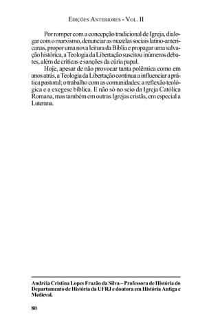 EDIÇÕES ANTERIORES - VOL. II
80
PorrompercomaconcepçãotradicionaldeIgreja,dialo-
garcomomarxismo,denunciarasmazelassociaislatino-ameri-
canas,proporumanovaleituradaBíbliaepropagarumasalva-
çãohistórica,aTeologiadaLibertaçãosuscitouinúmerosdeba-
tes,alémdecríticasesançõesdacúriapapal.
Hoje, apesar de não provocar tanta polêmica como em
anosatrás,aTeologiadaLibertaçãocontinuaainfluenciaraprá-
ticapastoral;otrabalhocomascomunidades;areflexãoteoló-
gica e a exegese bíblica. E não só no seio da Igreja Católica
Romana,mastambémemoutrasIgrejascristãs,emespeciala
Luterana.
AndréiaCristinaLopesFrazãodaSilva–ProfessoradeHistóriado
DepartamentodeHistóriadaUFRJedoutoraemHistóriaAntigae
Medieval.
 