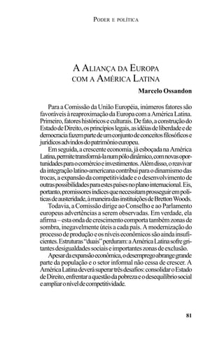 PODER E POLÍTICA
81
Para a Comissão da União Européia, inúmeros fatores são
favoráveisàreaproximaçãodaEuropacomaAméricaLatina.
Primeiro,fatoreshistóricoseculturais.Defato,aconstruçãodo
EstadodeDireito,osprincípioslegais,asidéiasdeliberdadeede
democraciafazempartedeumconjuntodeconceitosfilosóficose
jurídicosadvindosdopatrimônioeuropeu.
Emseguida,acrescenteeconomia,jáesboçadanaAmérica
Latina,permitetransformá-lanumpólodinâmico,comnovasopor-
tunidadesparaocomércioeinvestimentos.Alémdisso,oreavivar
daintegraçãolatino-americanacontribuiparaodinamismodas
trocas,aexpansãodacompetitividadeeodesenvolvimentode
outraspossibilidadesparaestespaísesnoplanointernacional.Eis,
portanto,promissoresíndicesquenecessitamprosseguirempolí-
ticasdeausteridade,àmaneiradasinstituiçõesdeBrettonWoods.
Todavia,aComissãodirigeaoConselhoeaoParlamento
europeus advertências a serem observadas. Em verdade, ela
afirma–estaondadecrescimentocomportatambémzonasde
sombra,inegavelmenteúteisacadapaís.Amodernizaçãodo
processodeproduçãoeosníveiseconômicossãoaindainsufi-
cientes.Estruturas“duais”perduram:aAméricaLatinasofregri-
tantesdesigualdadessociaiseimportanteszonasdeexclusão.
Apesardaexpansãoeconômica,odesempregoabrangegrande
parte da população e o setor informal não cessa de crescer. A
AméricaLatinadeverásuperartrêsdesafios:consolidaroEstado
deDireito,enfrentaraquestãodapobrezaeodesequilíbriosocial
eampliaroníveldecompetitividade.
A ALIANÇA DA EUROPA
COM A AMÉRICA LATINA
Marcelo Ossandon
 
