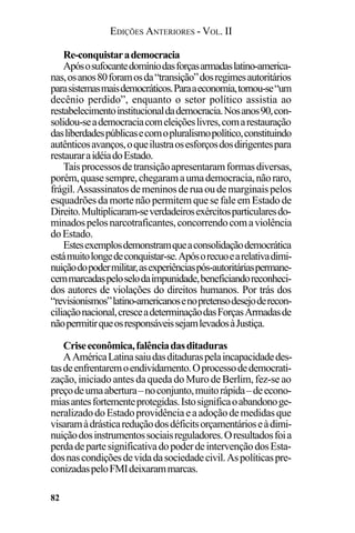 EDIÇÕES ANTERIORES - VOL. II
82
Re-conquistarademocracia
Apósosufocantedomíniodasforçasarmadaslatino-america-
nas,osanos80foramosda“transição”dosregimesautoritários
parasistemasmaisdemocráticos.Paraaeconomia,tornou-se“um
decênio perdido”, enquanto o setor político assistia ao
restabelecimentoinstitucionaldademocracia.Nosanos90,con-
solidou-seademocraciacomeleiçõeslivres,comarestauração
dasliberdadespúblicasecomopluralismopolítico,constituindo
autênticosavanços,oqueilustraosesforçosdosdirigentespara
restauraraidéiadoEstado.
Taisprocessosdetransiçãoapresentaramformasdiversas,
porém,quasesempre,chegaramaumademocracia,nãoraro,
frágil.Assassinatosdemeninosderuaoudemarginaispelos
esquadrões da morte não permitem que se fale em Estado de
Direito.Multiplicaram-severdadeirosexércitosparticularesdo-
minadospelosnarcotraficantes,concorrendocomaviolência
doEstado.
Estesexemplosdemonstramqueaconsolidaçãodemocrática
estámuitolongedeconquistar-se.Apósorecuoearelativadimi-
nuiçãodopodermilitar,asexperiênciaspós-autoritáriaspermane-
cemmarcadaspeloselodaimpunidade,beneficiandoreconheci-
dos autores de violações do direitos humanos. Por trás dos
“revisionismos”latino-americanosenopretensodesejoderecon-
ciliaçãonacional,cresceadeterminaçãodasForçasArmadasde
nãopermitirqueosresponsáveissejamlevadosàJustiça.
Criseeconômica,falênciadasditaduras
AAméricaLatinasaiudasditaduraspelaincapacidadedes-
tasdeenfrentaremoendividamento.Oprocessodedemocrati-
zação, iniciado antes da queda do Muro de Berlim, fez-se ao
preçodeumaabertura–noconjunto,muitorápida–deecono-
miasantesfortementeprotegidas.Istosignificaoabandonoge-
neralizadodoEstadoprovidênciaeaadoçãodemedidasque
visaramàdrásticareduçãodosdéficitsorçamentárioseàdimi-
nuiçãodosinstrumentossociaisreguladores.Oresultadosfoia
perdadepartesignificativadopoderdeintervençãodosEsta-
dosnascondiçõesdevidadasociedadecivil.Aspolíticaspre-
conizadaspeloFMIdeixarammarcas.
 