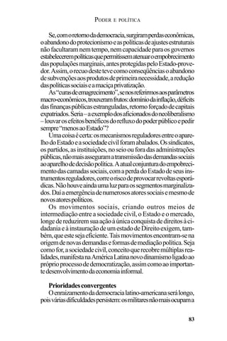 PODER E POLÍTICA
83
Se,comoretornodademocracia,surgiramperdaseconômicas,
oabandonodoprotecionismoeaspolíticasdeajustesestruturais
nãofacultaramnemtempo,nemcapacidadeparaosgovernos
estabelecerempolíticasquepermitissematenuaroempobrecimento
daspopulaçõesmarginais,antesprotegidaspeloEstado-prove-
dor.Assim,orecuodestetevecomoconseqüênciasoabandono
desubvençõesaosprodutosdeprimeiranecessidade,aredução
daspolíticassociaiseamaciçaprivatização.
As“curasdeemagrecimento”,senosreferirmosaosparâmetros
macro-econômicos,trouxeramfrutos:domíniodainflação,déficits
dasfinançaspúblicasestranguladas,retornoforçadodecapitais
expatriados.Seria–aexemplodosaficionadosdoneoliberalismo
–louvarosefeitosbenéficosdorefluxodopoderpúblicoepedir
sempre“menosaoEstado”?
Umacoisaécerta:osmecanismosreguladoresentreoapare-
lhodoEstadoeasociedadecivilforamabalados.Ossindicatos,
ospartidos,asinstituições,noseioouforadasadministrações
públicas,nãomaisasseguramatransmissãodasdemandassociais
aoaparelhodedecisãopolítica.Aatualconjunturadoempobreci-
mentodascamadassociais,comaperdadoEstadodeseusins-
trumentosreguladores,correoriscodeprovocarrevoltasesporá-
dicas.Nãohouveaindaumaluzparaossegmentosmarginaliza-
dos.Daíaemergênciadenumerososatoressociaisemesmode
novosatorespolíticos.
Os movimentos sociais, criando outros meios de
intermediaçãoentreasociedadecivil,oEstadoeomercado,
longedereduziremsuaaçãoàúnicaconquistadedireitosàci-
dadaniaeàinstauraçãodeumestadodeDireitoexigem,tam-
bém,queestesejaeficiente.Taismovimentosencontram-sena
origemdenovasdemandaseformasdemediaçãopolítica.Seja
comofor,asociedadecivil,conceitoquerecobremúltiplasrea-
lidades,manifestanaAméricaLatinanovodinamismoligadoao
próprioprocessodedemocratização,assimcomoaoimportan-
tedesenvolvimentodaeconomiainformal.
Prioridadesconvergentes
Oenraizamentodademocracialatino-americanaserálongo,
poisváriasdificuldadespersistem:osmilitaresnãomaisocupama
 