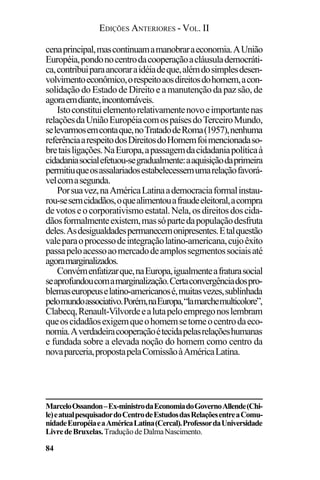 EDIÇÕES ANTERIORES - VOL. II
84
cenaprincipal,mascontinuamamanobraraeconomia.AUnião
Européia,pondonocentrodacooperaçãoacláusulademocráti-
ca,contribuiparaancoraraidéiadeque,alémdosimplesdesen-
volvimentoeconômico,orespeitoaosdireitosdohomem,acon-
solidação do Estado de Direito e a manutenção da paz são, de
agoraemdiante,incontornáveis.
Istoconstituielementorelativamentenovoeimportantenas
relaçõesdaUniãoEuropéiacomospaísesdoTerceiroMundo,
selevarmosemcontaque,noTratadodeRoma(1957),nenhuma
referênciaarespeitodosDireitosdoHomemfoimencionadaso-
bretaisligações.NaEuropa,apassagemdacidadaniapolíticaà
cidadaniasocialefetuou-segradualmente:aaquisiçãodaprimeira
permitiuqueosassalariadosestabelecessemumarelaçãofavorá-
velcomasegunda.
Porsuavez,naAméricaLatinaademocraciaformalinstau-
rou-sesemcidadãos,oquealimentouafraudeeleitoral,acompra
devotoseocorporativismoestatal.Nela,osdireitosdoscida-
dãosformalmenteexistem,massópartedapopulaçãodesfruta
deles.Asdesigualdadespermanecemonipresentes.Etalquestão
valeparaoprocessodeintegraçãolatino-americana,cujoêxito
passapeloacessoaomercadodeamplossegmentossociaisaté
agoramarginalizados.
Convémenfatizarque,naEuropa,igualmenteafraturasocial
seaprofundoucomamarginalização.Certaconvergênciadospro-
blemaseuropeuselatino-americanosé,muitasvezes,sublinhada
pelomundoassociativo.Porém,naEuropa,“lamarchemulticolore”,
Clabecq,Renault-Vilvordeealutapeloempregonoslembram
queoscidadãosexigemqueohomemsetorneocentrodaeco-
nomia.Averdadeiracooperaçãoétecidapelasrelaçõeshumanas
e fundada sobre a elevada noção do homem como centro da
novaparceria,propostapelaComissãoàAméricaLatina.
MarceloOssandon–Ex-ministrodaEconomiadoGovernoAllende(Chi-
le)eatualpesquisadordoCentrodeEstudosdasRelaçõesentreaComu-
nidadeEuropéiaeaAméricaLatina(Cercal).ProfessordaUniversidade
LivredeBruxelas.Traduçãode DalmaNascimento.
 