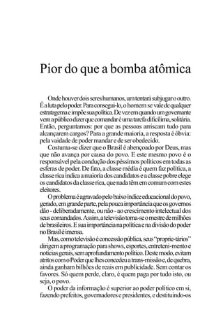 PODER E POLÍTICA
9
Ondehouverdoissereshumanos,umtentarásubjugarooutro.
Éalutapelopoder.Paraconsegui-lo,ohomemsevaledequalquer
estratagemaeimpõesuapolítica.Devezemquandoumgovernante
vemapúblicodizerquecomandaréumatarefadificílima,solitária.
Então, perguntamos: por que as pessoas arriscam tudo para
alcançaremcargos?Paraagrandemaioria,arespostaéóbvia:
pelavaidadedepodermandaredeserobedecido.
Costuma-sedizerqueoBrasiléabençoadoporDeus,mas
que não avança por causa do povo. E este mesmo povo é o
responsávelpelaconduçãodospéssimospolíticosemtodasas
esferasdepoder.Defato,aclassemédiaéquemfazpolítica,a
classericaindicaamaioriadoscandidatoseaclassepobreelege
oscandidatosdaclasserica,quenadatêmemcomumcomestes
eleitores.
Oproblemaéagravadopelobaixoíndiceeducacionaldopovo,
gerado,emgrandeparte,pelapoucaimportânciaqueosgovernos
dão-deliberadamente,ounão-aocrescimentointelectualdos
seuscomandados.Assim,atelevisãotorna-seomestredemilhões
debrasileiros.Esuaimportâncianapolíticaenadivisãodopoder
noBrasiléimensa.
Mas,comotelevisãoéconcessãopública,seus“proprie-tários”
dirigemaprogramaçãoparashows,esportes,entreteni-mentoe
notíciasgerais,semaprofundamentopolítico.Destemodo,evitam
atritoscomoPoderquelhesconcedeuatrans-missãoe,dequebra,
aindaganhambilhõesdereaisempublicidade.Semcontaros
favores. Só quem perde, claro, é quem paga por tudo isto, ou
seja,opovo.
O poder da informação é superior ao poder político em si,
fazendoprefeitos,governadoresepresidentes,edestituindo-os
Pior do que a bomba atômica
 