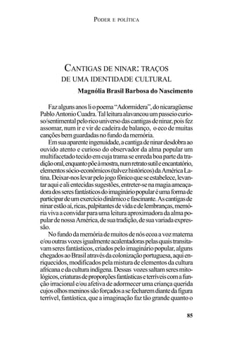 PODER E POLÍTICA
85
Fazalgunsanosliopoema“Adormidera”,donicaragüense
PabloAntonioCuadra.Talleituraalavancouumpasseiocurio-
so/sentimentalpeloricouniversodascantigasdeninar,poisfez
assomar, num ir e vir de cadeira de balanço, o eco de muitas
cançõesbemguardadasnofundodamemória.
Emsuaaparenteingenuidade,acantigadeninardesdobraao
ouvido atento e curioso do observador da alma popular um
multifacetadotecidoemcujatramaseenredaboapartedatra-
diçãooral,enquantopõeàmostra,numretratosutileencantatório,
elementossócio-econômicos(talvezhistóricos)daAméricaLa-
tina.Deixar-noslevarpelojogofônicoqueseestabelece,levan-
taraquiealientecidassugestões,entreter-senamagiaameaça-
doradosseresfantásticosdoimagináriopopularéumaformade
participardeumexercíciodinâmicoefascinante.Ascantigasde
ninarestãoaí,ricas,palpitantesdevidaedelembranças,memó-
riavivaaconvidarparaumaleituraaproximadoradaalmapo-
pulardenossaAmérica,desuatradição,desuavariadaexpres-
são.
Nofundodamemóriademuitosdenósecoaavozmaterna
e/ououtrasvozesigualmenteacalentadoraspelasquaistransita-
vamseresfantásticos,criadospeloimagináriopopular,alguns
chegadosaoBrasilatravésdacolonizaçãoportuguesa,aquien-
riquecidos,modificadospelamisturadeelementosdacultura
africanaedaculturaindígena.Dessas vozessaltamseresmito-
lógicos,criaturasdeproporçõesfantásticaseterríveiscomafun-
çãoirracionale/ouafetivadeadormecerumacriançaquerida
cujosolhosmeninossãoforçadosasefecharemdiantedafigura
terrível,fantástica,queaimaginaçãofaztãograndequantoo
CANTIGAS DE NINAR: TRAÇOS
DE UMA IDENTIDADE CULTURAL
Magnólia Brasil Barbosa do Nascimento
 