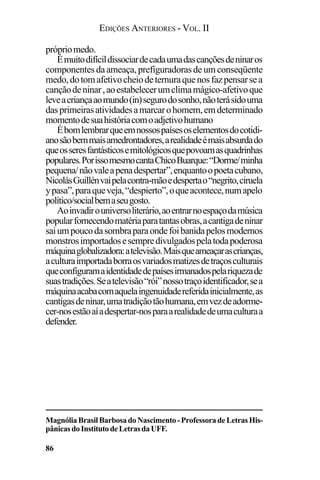 EDIÇÕES ANTERIORES - VOL. II
86
própriomedo.
Émuitodifícildissociardecadaumadascançõesdeninaros
componentesdaameaça,prefiguradorasdeumconseqüente
medo,dotomafetivocheiodeternuraquenosfazpensarsea
cançãodeninar,aoestabelecerumclimamágico-afetivoque
leveacriançaaomundo(in)segurodosonho,nãoterásidouma
dasprimeirasatividadesamarcarohomem,emdeterminado
momentodesuahistóriacomoadjetivohumano
Ébomlembrarqueemnossospaísesoselementosdocotidi-
anosãobemmaisamedrontadores,arealidadeémaisabsurdado
queosseresfantásticosemitológicosquepovoamasquadrinhas
populares.PorissomesmocantaChicoBuarque:“Dorme/minha
pequena/nãovaleapenadespertar”,enquantoopoetacubano,
NicolásGuillénvaipelacontra-mãoedespertao“negrito,ciruela
ypasa”,paraqueveja,“despierto”,oqueacontece,numapelo
político/socialbemaseugosto.
Aoinvadirouniversoliterário,aoentrarnoespaçodamúsica
popularfornecendomatériaparatantasobras,acantigadeninar
saiumpoucodasombraparaondefoibanidapelosmodernos
monstrosimportadosesempredivulgadospelatodapoderosa
máquinaglobalizadora:atelevisão.Maisqueameaçarascrianças,
aculturaimportadaborraosvariadosmatizesdetraçosculturais
queconfiguramaidentidadedepaísesirmanadospelariquezade
suastradições.Seatelevisão“rói”nossotraçoidentificador,sea
máquinaacabacomaquelaingenuidadereferidainicialmente,as
cantigasdeninar,umatradiçãotãohumana,emvezdeadorme-
cer-nosestãoaíadespertar-nosparaarealidadedeumaculturaa
defender.
MagnóliaBrasilBarbosadoNascimento-ProfessoradeLetrasHis-
pânicasdoInstitutodeLetrasdaUFF.
 
