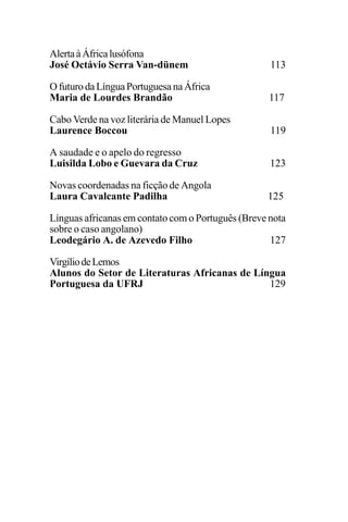 EDIÇÕES ANTERIORES - VOL. II
90
AlertaàÁfricalusófona
José Octávio Serra Van-dünem 113
OfuturodaLínguaPortuguesanaÁfrica
Maria de Lourdes Brandão 117
Cabo Verde na voz literária de Manuel Lopes
Laurence Boccou 119
A saudade e o apelo do regresso
Luisilda Lobo e Guevara da Cruz 123
Novas coordenadas na ficção de Angola
Laura Cavalcante Padilha 125
Línguas africanas em contato com o Português (Breve nota
sobre o caso angolano)
Leodegário A. de Azevedo Filho 127
VirgíliodeLemos
Alunos do Setor de Literaturas Africanas de Língua
Portuguesa da UFRJ 129
 