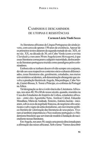 PODER E POLÍTICA
91
AsliteraturasafricanasdeLínguaPortuguesasãoaindajo-
vens,comcercadeapenas150anosdeexistência.Apesarde
osprimeirostextosdataremdasegundametadedoséc.XIX,só
no séc. XX, na década de 30, em Cabo Verde (com a revista
Claridade),enosanos50emAngola(comMensagem),éque
essasliteraturascomeçaramaadquirirmaioridade,deslocando-
sedaliteraturaportuguesatrazidacomoparadigmapeloscolo-
nizadores.
Emboranãosetenhamdesenvolvidosempreemconjunto,
devidoaosseusrespectivoscontextossócio-culturaisdiferenci-
ados,essasliteraturassão,geralmente,estudadas,nosmeios
universitáriosocidentais,sobdenominaçãoabrangentequeen-
volveaproduçãoliteráriadeAngola,Moçambique,CaboVer-
de,Guiné-Bissau,S.ToméePríncipe,ex-colôniasdePortugal
naÁfrica.
TaldesignaçãosedeveàrelevânciadasLiteraturasAfrica-
nas,nosanos40,50e60donossoséculo,quando,reunidosna
CasadosEstudantesdoImpériodeLisboa,estudantesafrica-
nos – entre eles Agostinho Neto, Amílcar Cabral, Eduardo
Mondlane,MáriodeAndrade,Tenreiro,AntónioJacinto–inici-
aram,sobosecosdanegritudefrancesa,donegrismoafro-ame-
ricanoesobosignodoanticolonialismo,ummovimentopolíti-
co-literáriodevalorizaçãodasliteraturasdeseuspaíses.Tive-
ramaítambémimportânciaoNeo-realismoportuguêseoMo-
dernismobrasileiroqueserviramdemodeloàfundaçãodonaci-
onalismonessasliteraturas.
EmAngola,nosanos50,surgiuumapoesiadirecionadapara
aafirmaçãodasraízesafricanas.Sobolema“Vamosdescobrir
CAMINHOS E DESCAMINHOS
DE UTOPIAS E RESISTÊNCIAS
Carmem Lúcia Tindó Secco
 