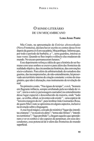 PODER E POLÍTICA
95
Mia Couto, na apresentação de Estórias abensonhadas
(Nova Fronteira), declara haver escrito os contos desse livro
depoisdaguerracivilemsuapátria,Moçambique.Informaque,
portodooperíododebarbárie,a“...terraguardou,inteirasas
suasvozes.Quandoselhesimpôsosilêncioelasmudaramde
mundo.Noescuropermaneceramlunares.”
Essedepoimentoreforçaaidéiadequeahistóriadoserhu-
manocomseussonhosseescreveparaalémdasfronteirasda
realidadeobjetiva,dascircunstânciashistóricas,dasconvenções
sócio-culturais.Paraalémdaarbitrariedadedevastadoradas
guerras,dasincompreensões,donão-entendimento,hápreser-
vadoumterritóriointernodecriaçãoconstante:oreinodoima-
ginário,quenãoéalienação,masinstrumentoderevelaçãodo
real.
Noprimeiroconto,“Naságuasdotempo”,oavô,“homem
emflagranteinfância,semprearrebatadopelanovidadedevi-
ver”,iniciaoneto(opersonagem-narrador)noentendimento
desse lugar especial e desconhecido da maioria, onde “tudo
que...seexibia,afinal,seinventavadeexistir.”–umaespéciede
“terceiramargemdorio”,paralembrarJoãoGuimarãesRosa,
dequemMiaCoutoseaproximaemalgunsaspectos,inclusive
nainvençãosobrealinguagem.
Aesselocalmágico,cercadodemistério(“lugardasinterdi-
tascriaturas”;“osreceáveisaléns”;“terrasnão-firmes”;“interdi-
tosterritórios”;“lagoproibido”),chegamaquelesqueaprende-
ramaverossonhosesãocapazesdeperpetuar,emseusdes-
cendentes,essepotencialdeiralémdasfronteirasdomundo
superficial.
O SONHO LITERÁRIO
DE UM MOÇAMBICANO
Lena Jesus Ponte
 