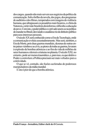 EDIÇÕES ANTERIORES - VOL. II
10
doscargos,quandonãomaisservemaosnegóciosdapolíticada
comunicação.Sobobrilhodanovela,dosjogos,dosprogramas
deauditórioedosfilmes,temperadoscomimagensdaviolência
humana,queultrapassamospesadelosmaisbizarros,eafúriada
Natureza,atelevisãobrasileiradesinformaedificultaaeducação
dopovo.Comisto,opoderpúblicoeoprivadounem-senapolítica
demandarnoBrasil,desviandoocaudalosoriodedinheiropúblico
paraseusinteressespessoais.
OséculoXXseráconhecidocomoaEradaTecnologia,onde
acomunicaçãoevoluiuassustadoramente.Masserá,também,a
EradaMorte,poisduasguerrasmundiais,dezenasdeoutrasen-
trepaísesvizinhoseascivis,aspioresdetodasasguerras,levaram
àexplosãodebombasatômicaseaofimdavidademilhõesde
sereshumanosedemaiscriaturasnoplaneta.OséculoXXI, no
entanto,podesermenostraumático,e,paraisso,osquedetêmo
Poderecontrolam aPolíticaprecisamsermaisvoltados para a
coletividade.
O que se vê, contudo, são fusões aceleradas de poderosos
manipuladoresdamídiamundial.
Eistoépiordoqueabombaatômica.
Paulo França - Jornalista, Editor chefe de O Correio.
 